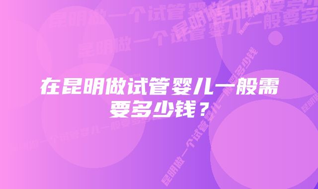 在昆明做试管婴儿一般需要多少钱？