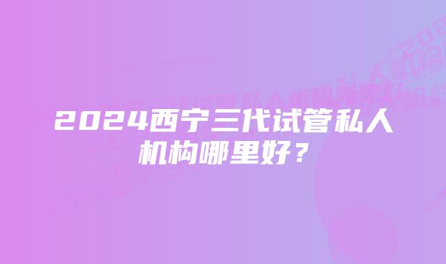 2024西宁三代试管私人机构哪里好？