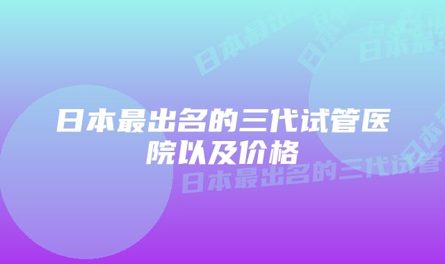 日本最出名的三代试管医院以及价格