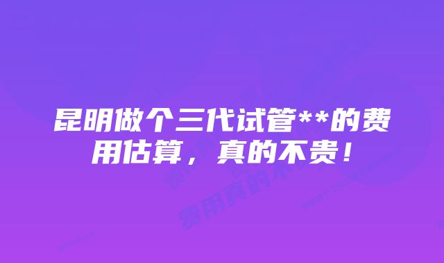 昆明做个三代试管**的费用估算，真的不贵！