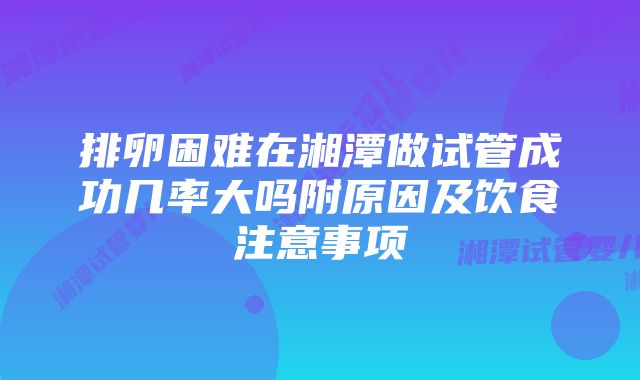 排卵困难在湘潭做试管成功几率大吗附原因及饮食注意事项