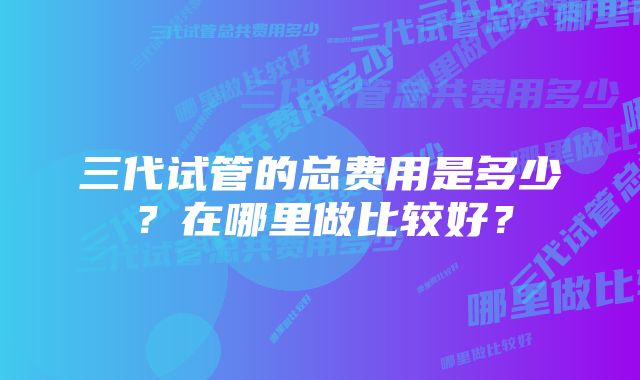 三代试管的总费用是多少？在哪里做比较好？