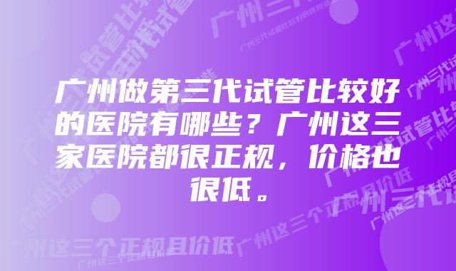 广州做第三代试管比较好的医院有哪些？广州这三家医院都很正规，价格也很低。