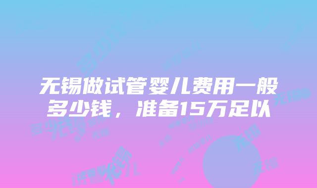 无锡做试管婴儿费用一般多少钱，准备15万足以