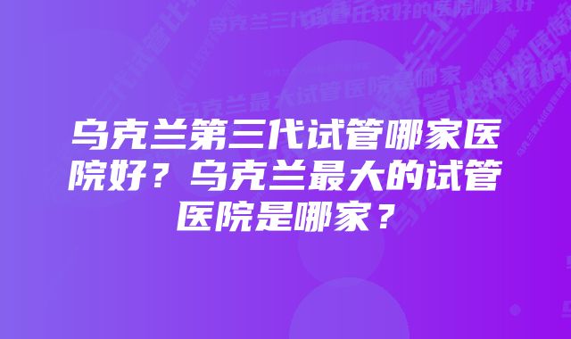 乌克兰第三代试管哪家医院好？乌克兰最大的试管医院是哪家？