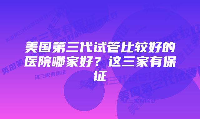 美国第三代试管比较好的医院哪家好？这三家有保证