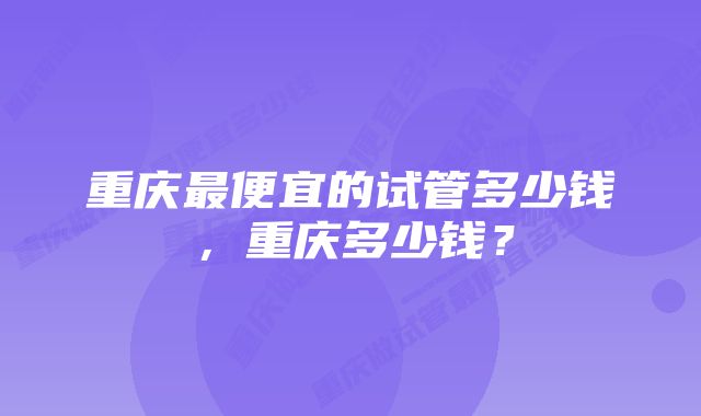 重庆最便宜的试管多少钱，重庆多少钱？