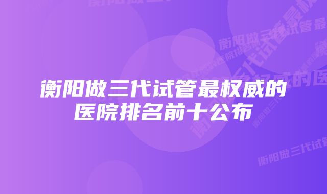 衡阳做三代试管最权威的医院排名前十公布