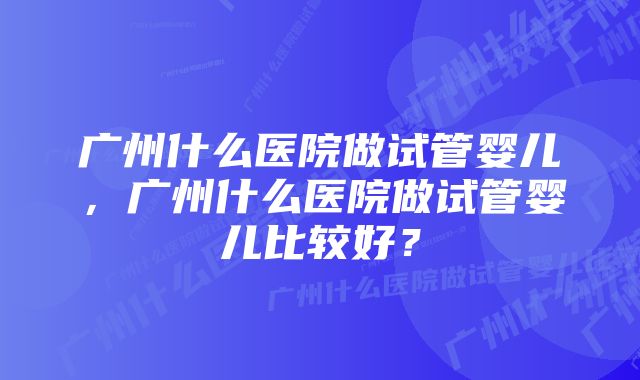 广州什么医院做试管婴儿，广州什么医院做试管婴儿比较好？