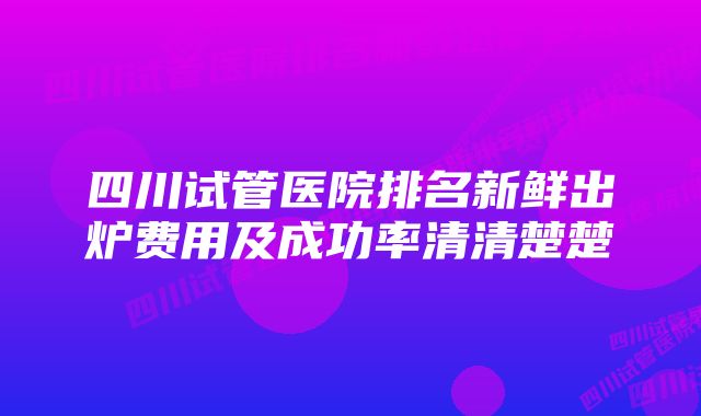 四川试管医院排名新鲜出炉费用及成功率清清楚楚