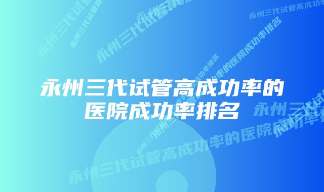 永州三代试管高成功率的医院成功率排名