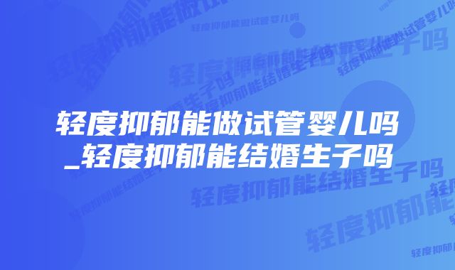 轻度抑郁能做试管婴儿吗_轻度抑郁能结婚生子吗