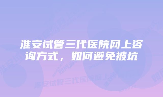 淮安试管三代医院网上咨询方式，如何避免被坑