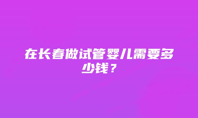 在长春做试管婴儿需要多少钱？