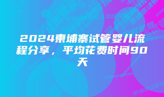 2024柬埔寨试管婴儿流程分享，平均花费时间90天