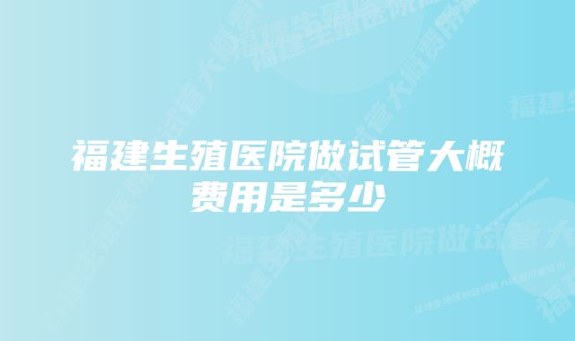 福建生殖医院做试管大概费用是多少