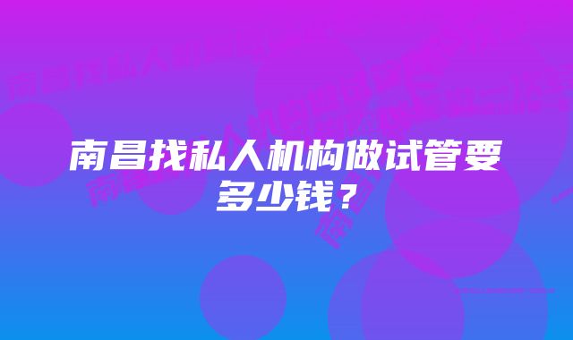 南昌找私人机构做试管要多少钱？