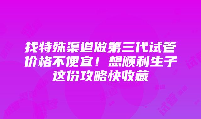 找特殊渠道做第三代试管价格不便宜！想顺利生子这份攻略快收藏