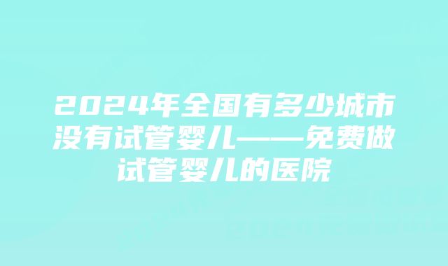 2024年全国有多少城市没有试管婴儿——免费做试管婴儿的医院