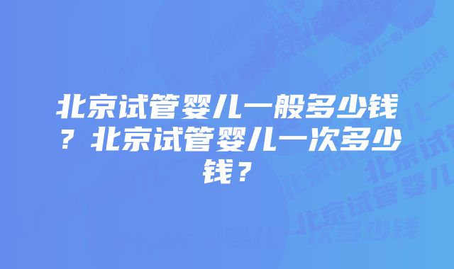 北京试管婴儿一般多少钱？北京试管婴儿一次多少钱？