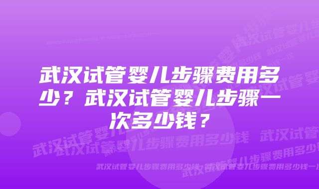 武汉试管婴儿步骤费用多少？武汉试管婴儿步骤一次多少钱？