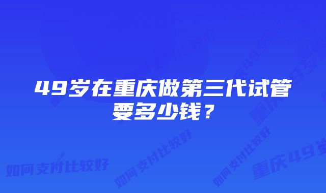 49岁在重庆做第三代试管要多少钱？