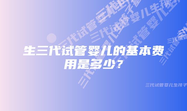 生三代试管婴儿的基本费用是多少？