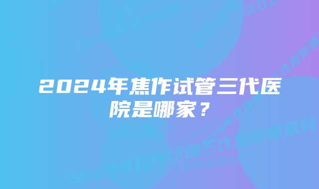 2024年焦作试管三代医院是哪家？