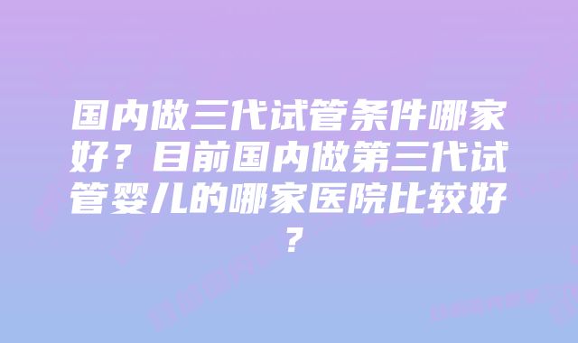 国内做三代试管条件哪家好？目前国内做第三代试管婴儿的哪家医院比较好？