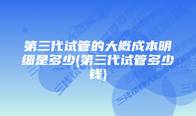 第三代试管的大概成本明细是多少(第三代试管多少钱)