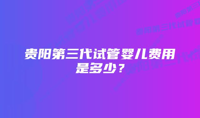 贵阳第三代试管婴儿费用是多少？