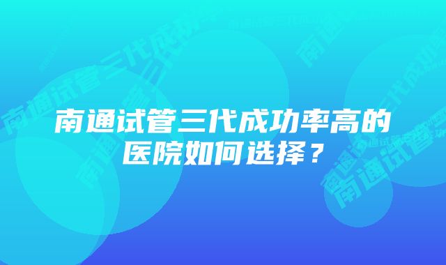 南通试管三代成功率高的医院如何选择？