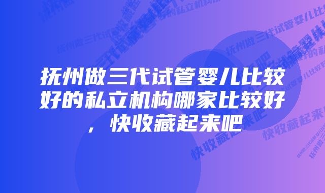 抚州做三代试管婴儿比较好的私立机构哪家比较好，快收藏起来吧