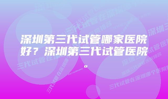 深圳第三代试管哪家医院好？深圳第三代试管医院。