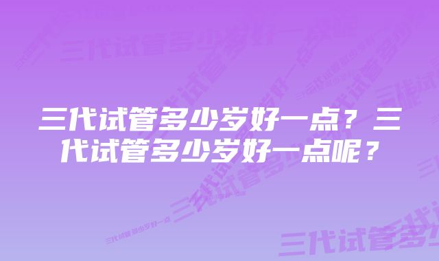 三代试管多少岁好一点？三代试管多少岁好一点呢？