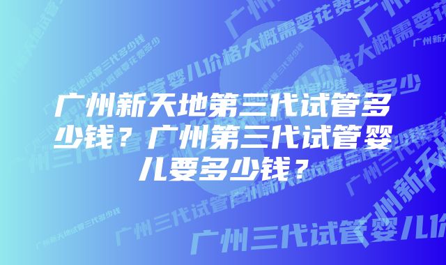 广州新天地第三代试管多少钱？广州第三代试管婴儿要多少钱？