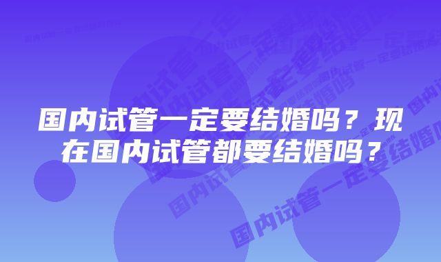 国内试管一定要结婚吗？现在国内试管都要结婚吗？