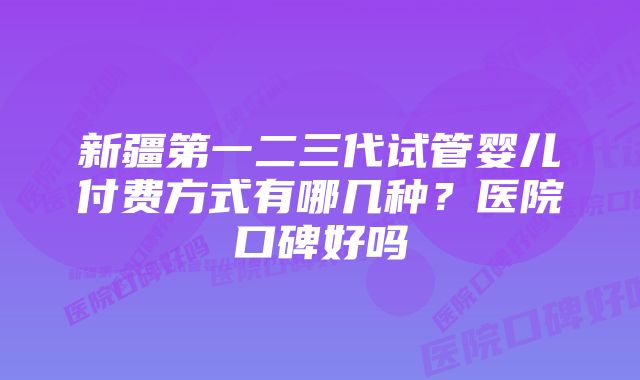 新疆第一二三代试管婴儿付费方式有哪几种？医院口碑好吗