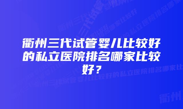 衢州三代试管婴儿比较好的私立医院排名哪家比较好？