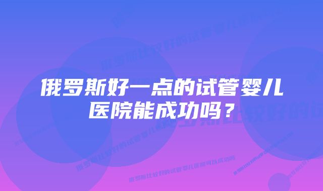 俄罗斯好一点的试管婴儿医院能成功吗？