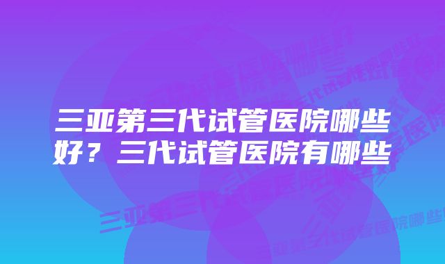 三亚第三代试管医院哪些好？三代试管医院有哪些