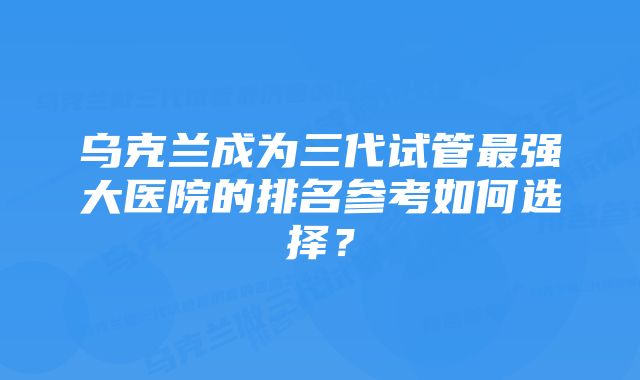 乌克兰成为三代试管最强大医院的排名参考如何选择？