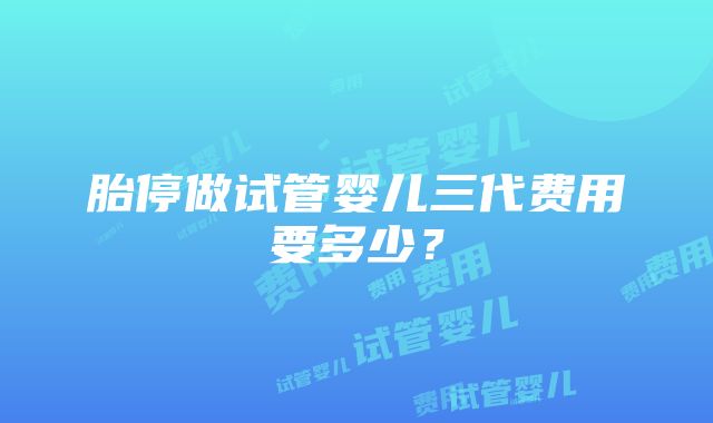 胎停做试管婴儿三代费用要多少？