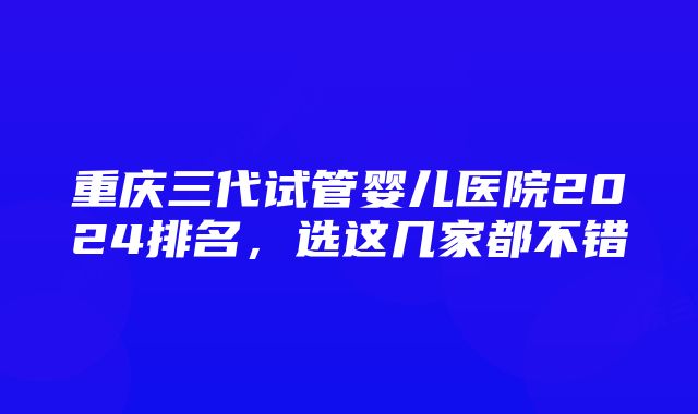 重庆三代试管婴儿医院2024排名，选这几家都不错