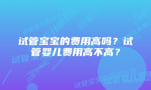 试管宝宝的费用高吗？试管婴儿费用高不高？