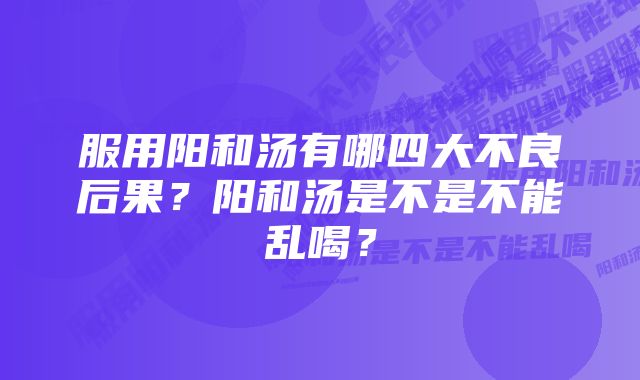 服用阳和汤有哪四大不良后果？阳和汤是不是不能乱喝？