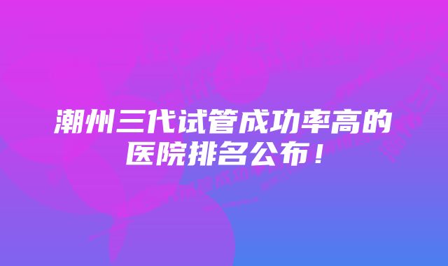 潮州三代试管成功率高的医院排名公布！