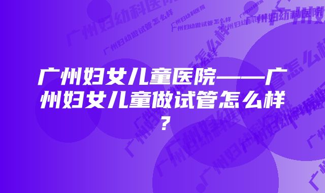 广州妇女儿童医院——广州妇女儿童做试管怎么样？