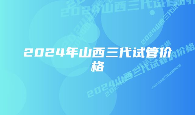 2024年山西三代试管价格