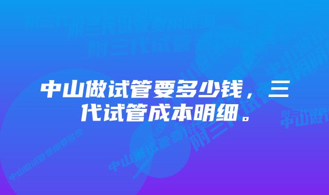 中山做试管要多少钱，三代试管成本明细。